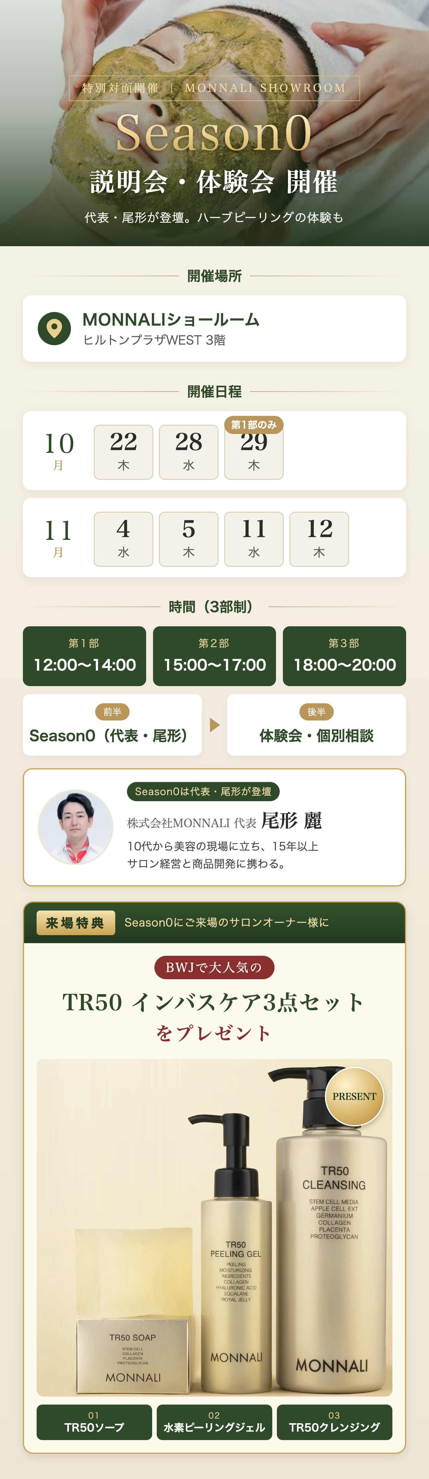 Season0 説明会・体験会 開催。会場：MONNALIショールーム（ヒルトンプラザWEST 3階）。日程：10月22日（木）・28日（水）・29日（木）※29日は第1部のみ、11月4日（水）・5日（木）・11日（水）・12日（木）。時間：第1部 12:00〜14:00／第2部 15:00〜17:00／第3部 18:00〜20:00。前半 Season0（代表・尾形）、後半 体験会・個別相談。Season0は株式会社MONNALI 代表 尾形 麗が登壇します（10代から美容の現場に立ち、15年以上サロン経営と商品開発に携わる）。来場特典：Season0にご来場のサロンオーナー様に、BWJで大人気のTR50 インバスケア3点セット（TR50ソープ・水素ピーリングジェル・TR50クレンジング）をプレゼント。